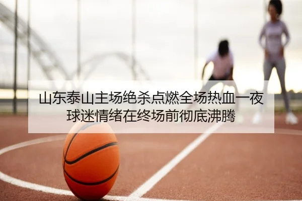 山东泰山主场绝杀点燃全场热血一夜 球迷情绪在终场前彻底沸腾
