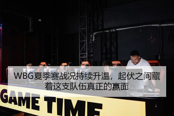 WBG夏季赛战况持续升温，起伏之间藏着这支队伍真正的赢面